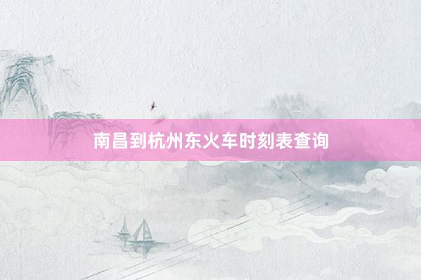南昌到杭州东火车时刻表查询
